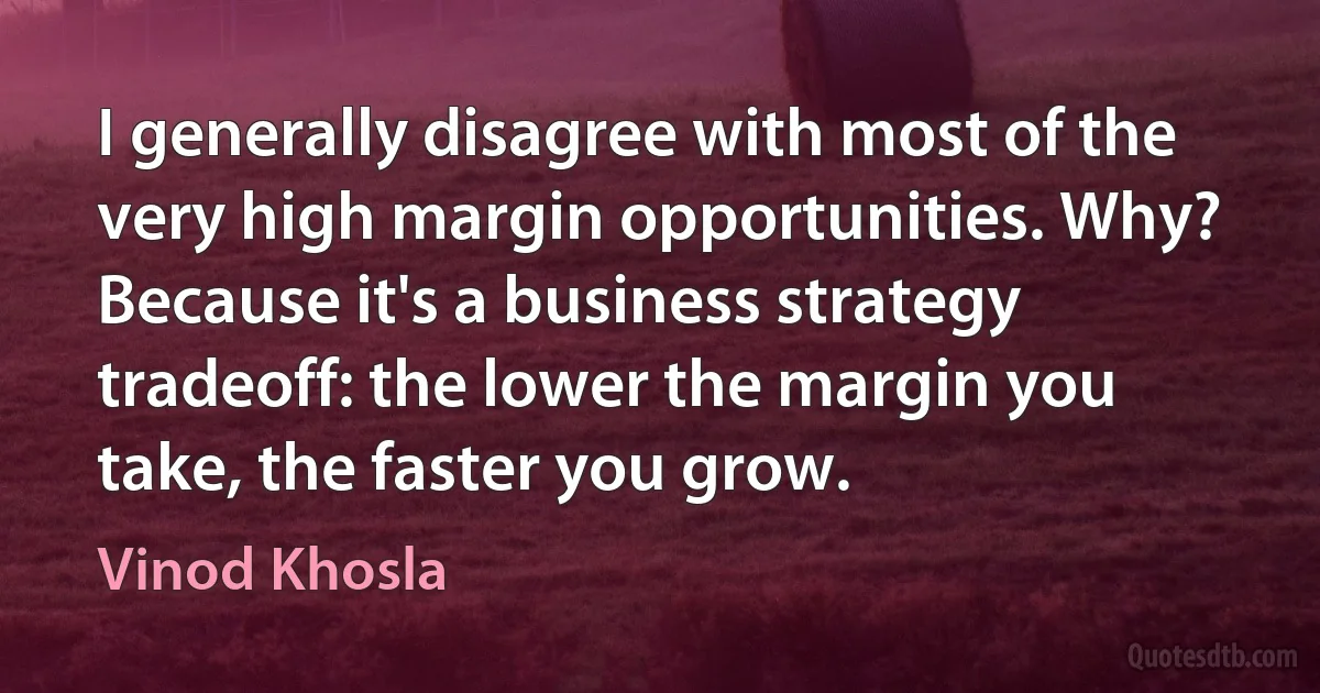 I generally disagree with most of the very high margin opportunities. Why? Because it's a business strategy tradeoff: the lower the margin you take, the faster you grow. (Vinod Khosla)