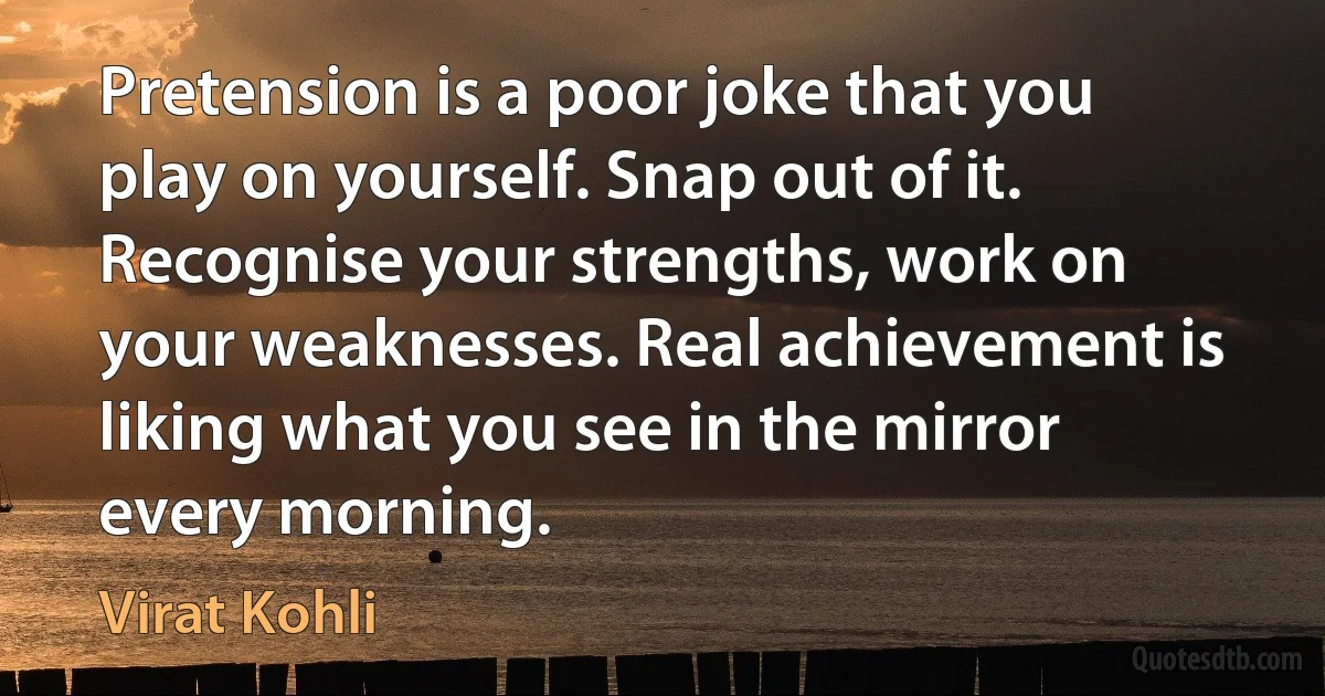 Pretension is a poor joke that you play on yourself. Snap out of it. Recognise your strengths, work on your weaknesses. Real achievement is liking what you see in the mirror every morning. (Virat Kohli)