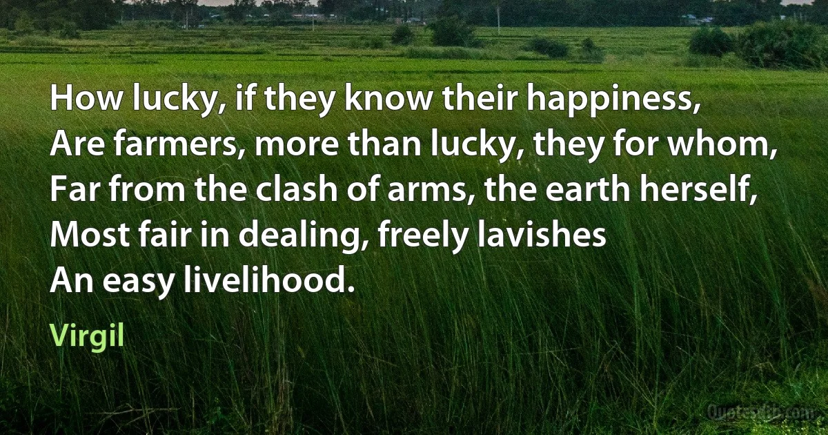 How lucky, if they know their happiness,
Are farmers, more than lucky, they for whom,
Far from the clash of arms, the earth herself,
Most fair in dealing, freely lavishes
An easy livelihood. (Virgil)