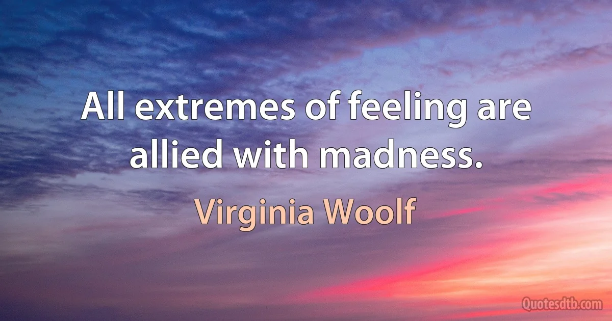 All extremes of feeling are allied with madness. (Virginia Woolf)