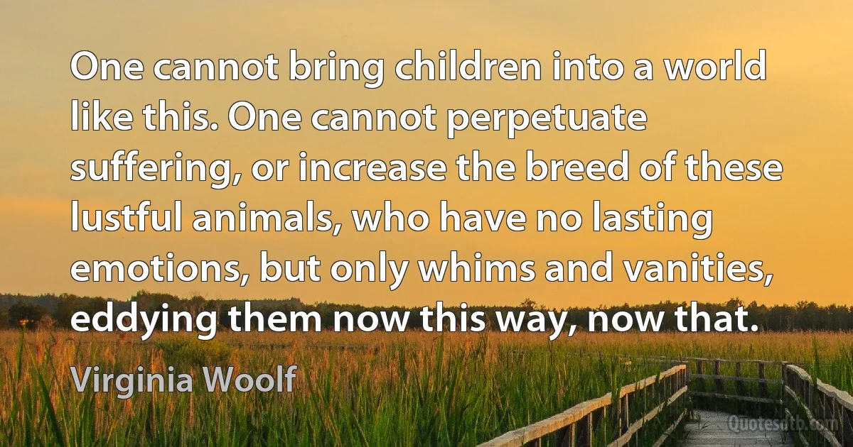 One cannot bring children into a world like this. One cannot perpetuate suffering, or increase the breed of these lustful animals, who have no lasting emotions, but only whims and vanities, eddying them now this way, now that. (Virginia Woolf)