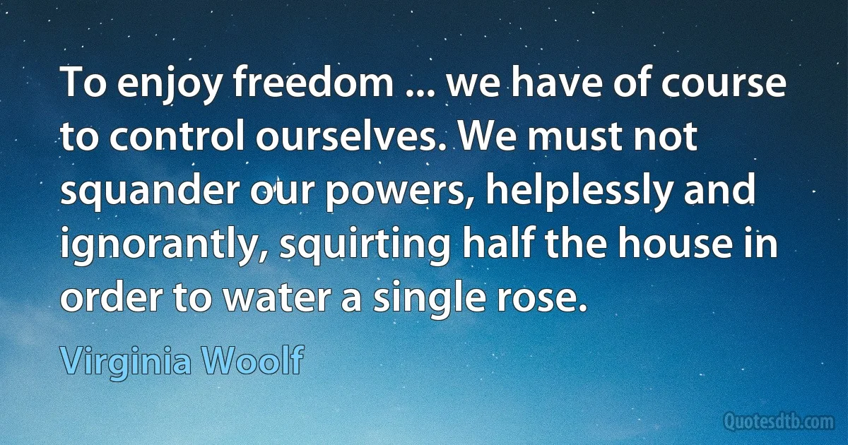 To enjoy freedom ... we have of course to control ourselves. We must not squander our powers, helplessly and ignorantly, squirting half the house in order to water a single rose. (Virginia Woolf)