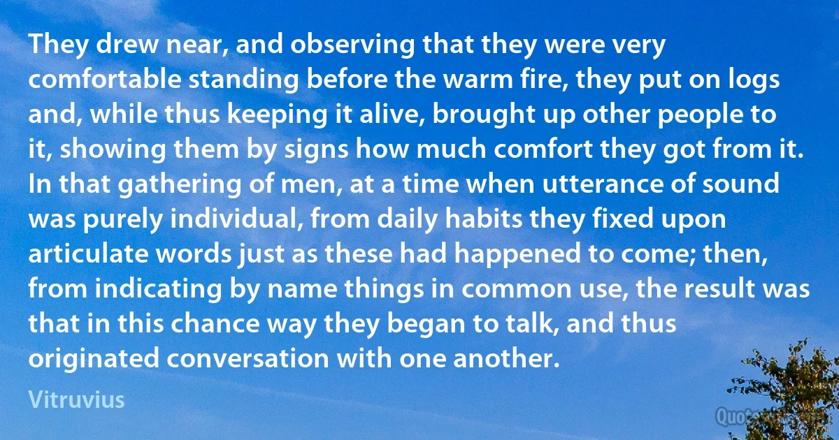 They drew near, and observing that they were very comfortable standing before the warm fire, they put on logs and, while thus keeping it alive, brought up other people to it, showing them by signs how much comfort they got from it. In that gathering of men, at a time when utterance of sound was purely individual, from daily habits they fixed upon articulate words just as these had happened to come; then, from indicating by name things in common use, the result was that in this chance way they began to talk, and thus originated conversation with one another. (Vitruvius)