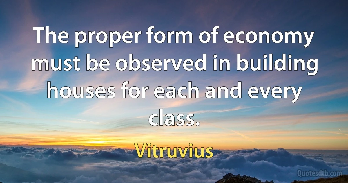 The proper form of economy must be observed in building houses for each and every class. (Vitruvius)