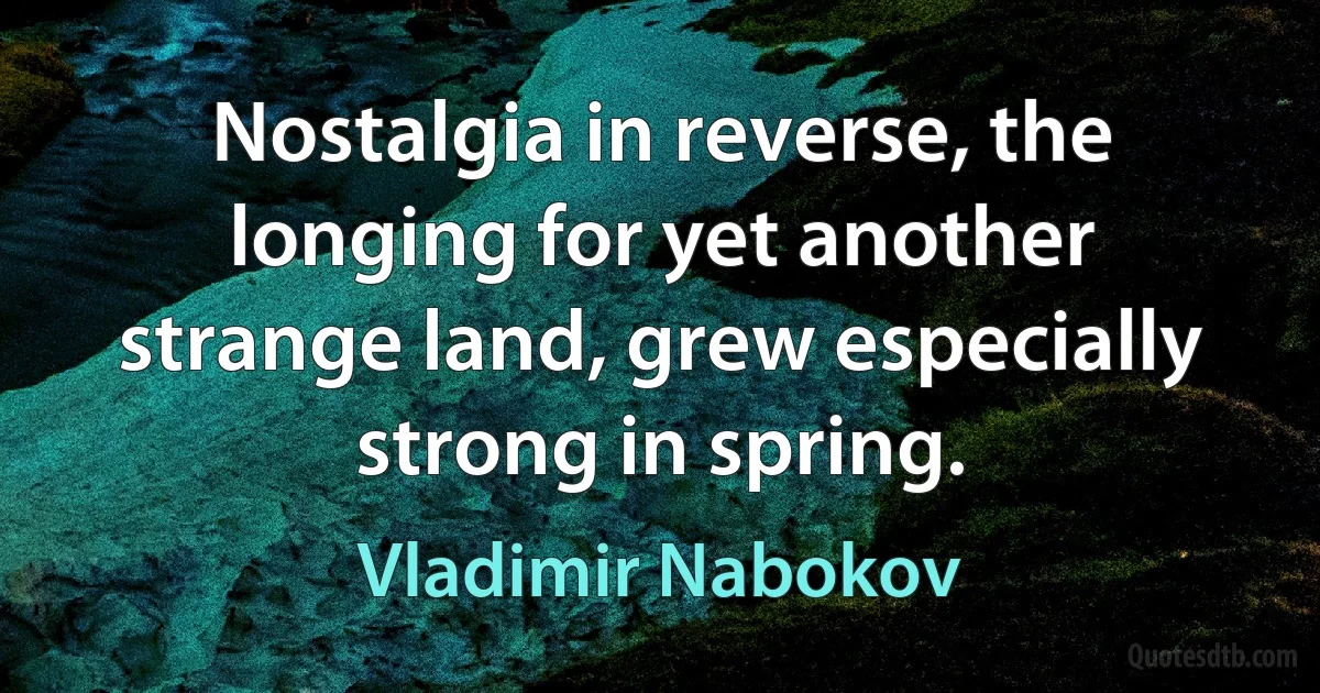 Nostalgia in reverse, the longing for yet another strange land, grew especially strong in spring. (Vladimir Nabokov)