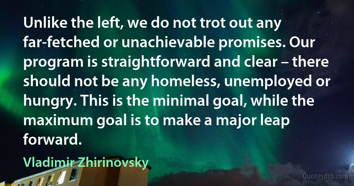 Unlike the left, we do not trot out any far-fetched or unachievable promises. Our program is straightforward and clear – there should not be any homeless, unemployed or hungry. This is the minimal goal, while the maximum goal is to make a major leap forward. (Vladimir Zhirinovsky)