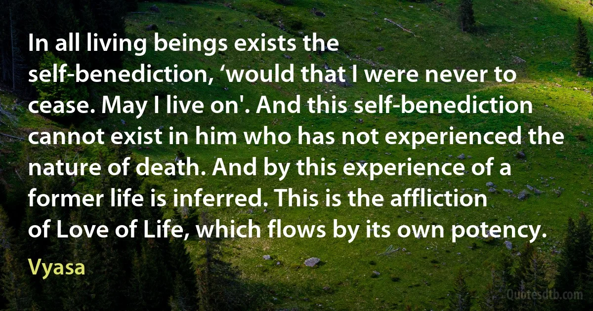 In all living beings exists the self-benediction, ‘would that I were never to cease. May I live on'. And this self-benediction cannot exist in him who has not experienced the nature of death. And by this experience of a former life is inferred. This is the affliction of Love of Life, which flows by its own potency. (Vyasa)