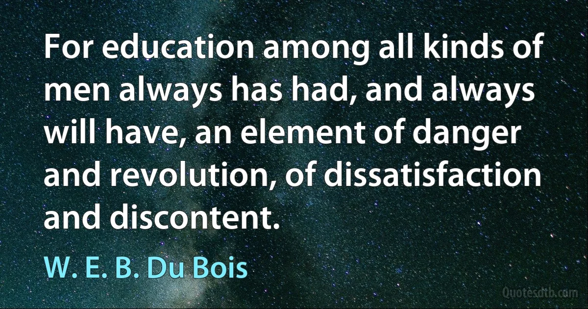 For education among all kinds of men always has had, and always will have, an element of danger and revolution, of dissatisfaction and discontent. (W. E. B. Du Bois)