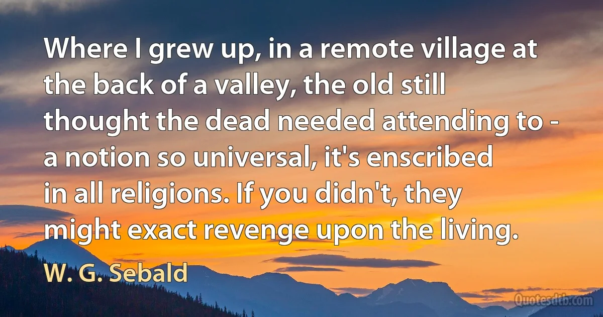 Where I grew up, in a remote village at the back of a valley, the old still thought the dead needed attending to - a notion so universal, it's enscribed in all religions. If you didn't, they might exact revenge upon the living. (W. G. Sebald)