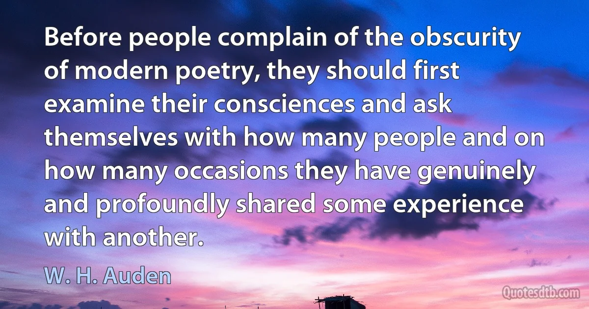 Before people complain of the obscurity of modern poetry, they should first examine their consciences and ask themselves with how many people and on how many occasions they have genuinely and profoundly shared some experience with another. (W. H. Auden)