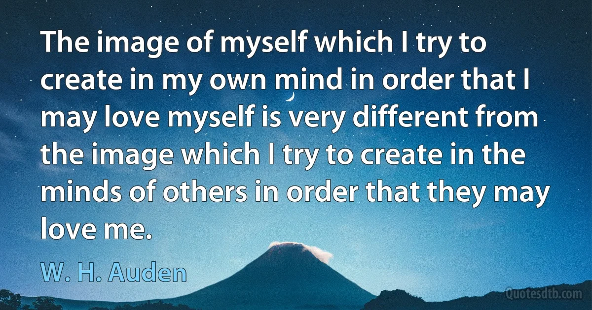 The image of myself which I try to create in my own mind in order that I may love myself is very different from the image which I try to create in the minds of others in order that they may love me. (W. H. Auden)