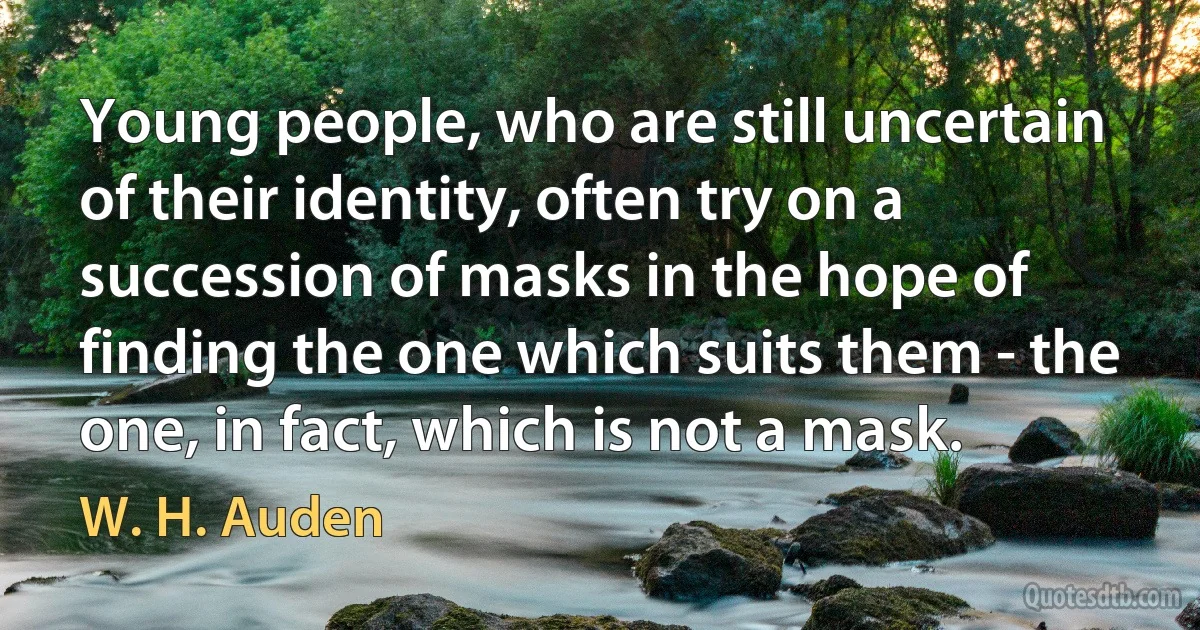 Young people, who are still uncertain of their identity, often try on a succession of masks in the hope of finding the one which suits them - the one, in fact, which is not a mask. (W. H. Auden)