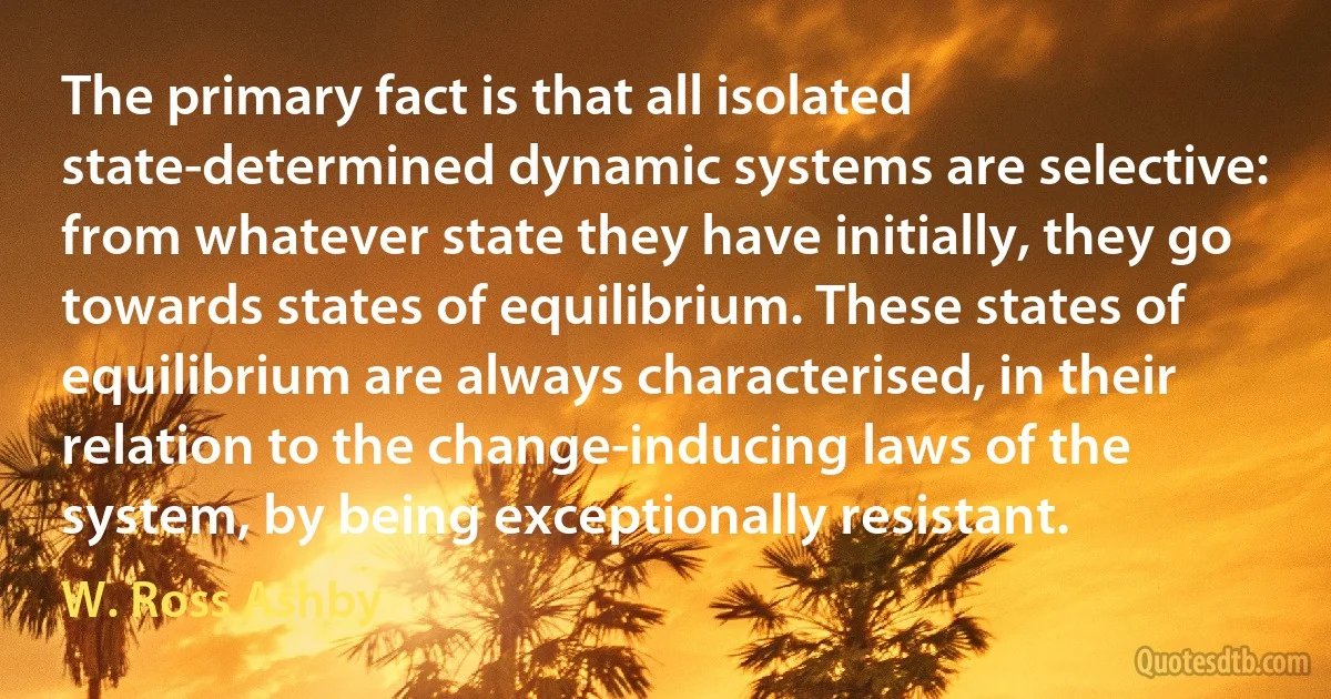 The primary fact is that all isolated state-determined dynamic systems are selective: from whatever state they have initially, they go towards states of equilibrium. These states of equilibrium are always characterised, in their relation to the change-inducing laws of the system, by being exceptionally resistant. (W. Ross Ashby)