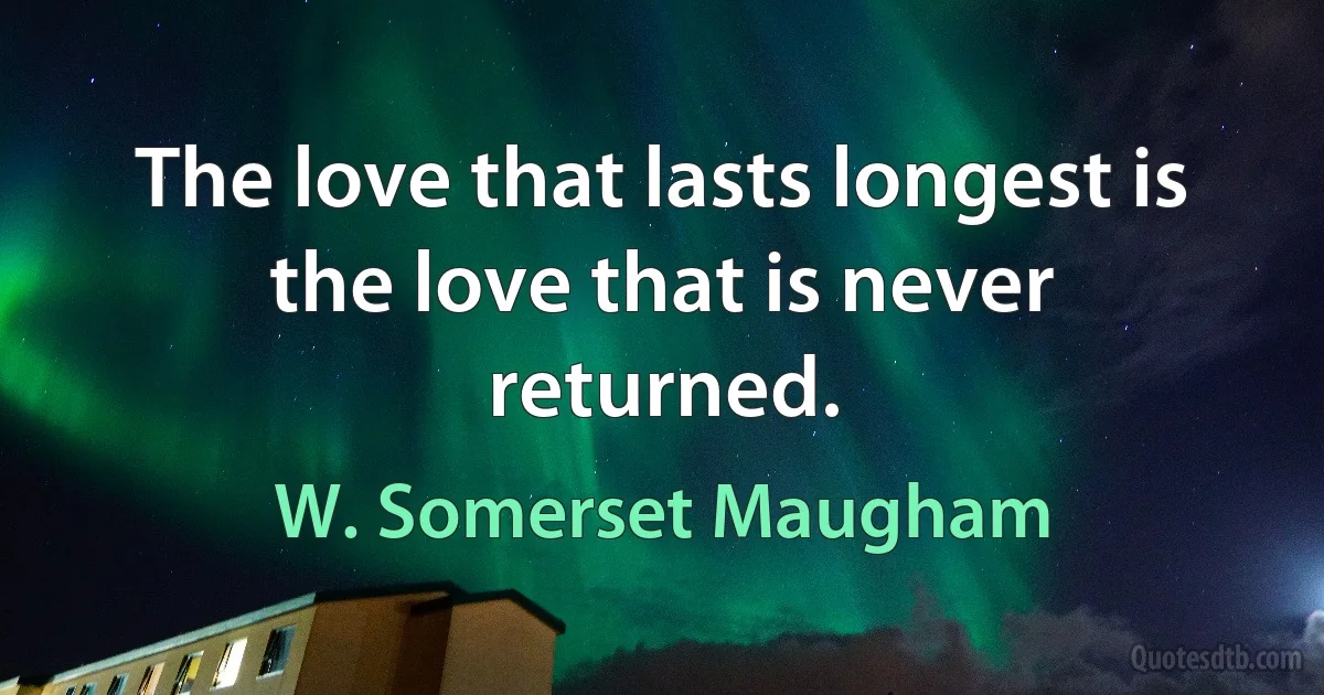 The love that lasts longest is the love that is never returned. (W. Somerset Maugham)