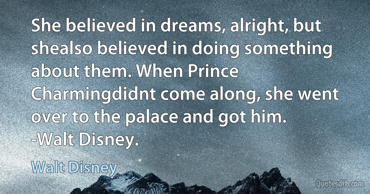 She believed in dreams, alright, but shealso believed in doing something about them. When Prince Charmingdidnt come along, she went over to the palace and got him. -Walt Disney. (Walt Disney)