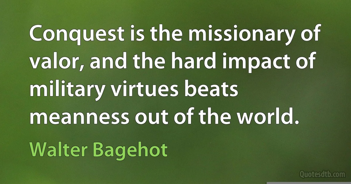 Conquest is the missionary of valor, and the hard impact of military virtues beats meanness out of the world. (Walter Bagehot)