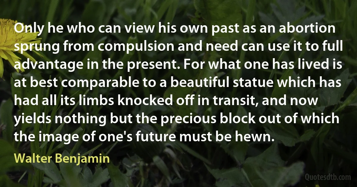 Only he who can view his own past as an abortion sprung from compulsion and need can use it to full advantage in the present. For what one has lived is at best comparable to a beautiful statue which has had all its limbs knocked off in transit, and now yields nothing but the precious block out of which the image of one's future must be hewn. (Walter Benjamin)