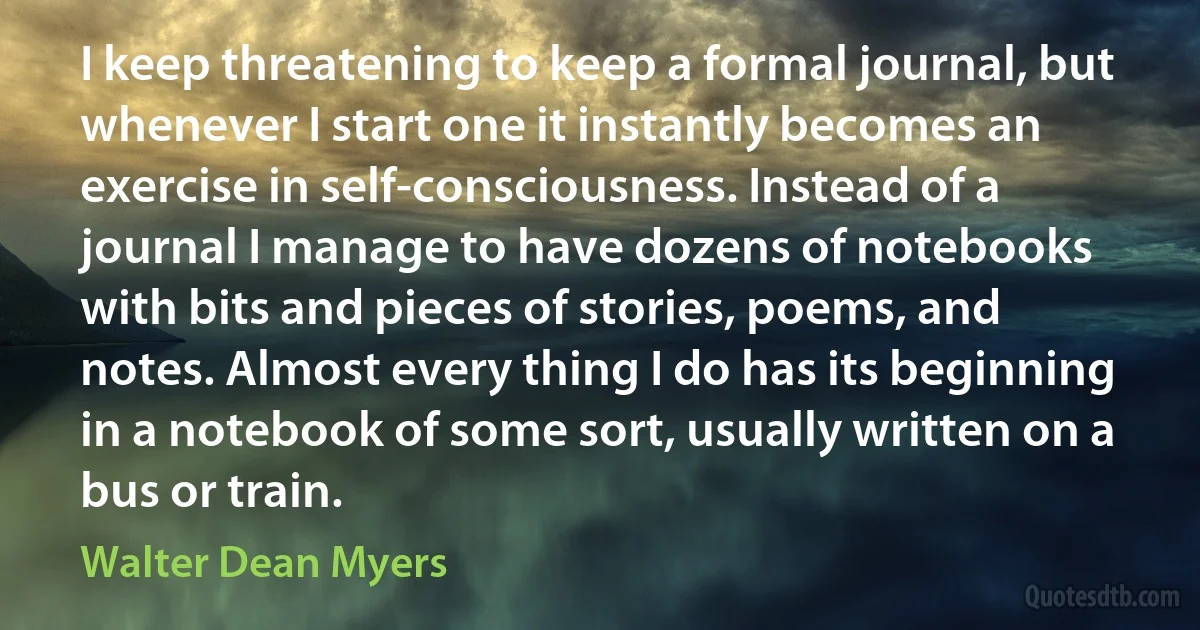 I keep threatening to keep a formal journal, but whenever I start one it instantly becomes an exercise in self-consciousness. Instead of a journal I manage to have dozens of notebooks with bits and pieces of stories, poems, and notes. Almost every thing I do has its beginning in a notebook of some sort, usually written on a bus or train. (Walter Dean Myers)