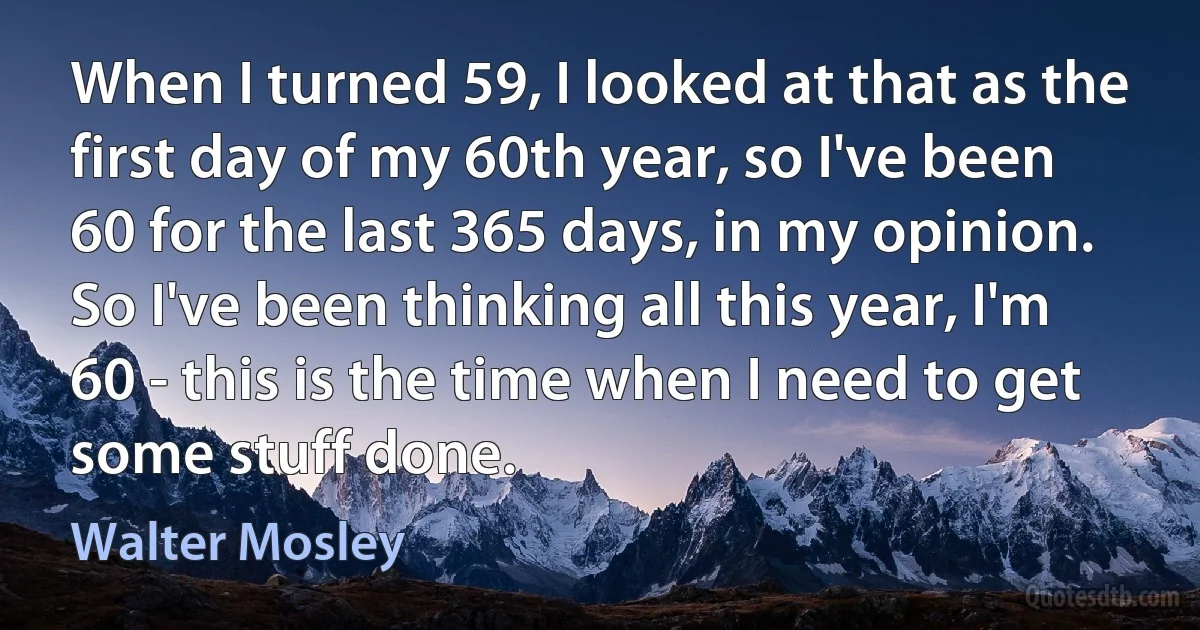 When I turned 59, I looked at that as the first day of my 60th year, so I've been 60 for the last 365 days, in my opinion. So I've been thinking all this year, I'm 60 - this is the time when I need to get some stuff done. (Walter Mosley)