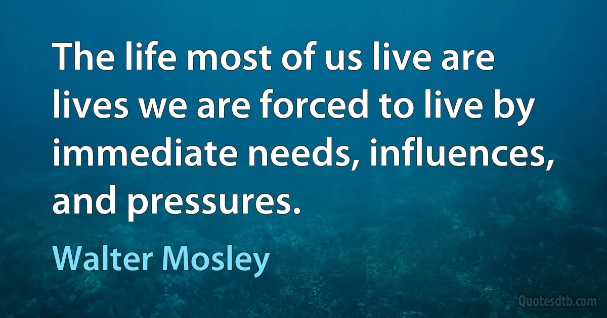 The life most of us live are lives we are forced to live by immediate needs, influences, and pressures. (Walter Mosley)