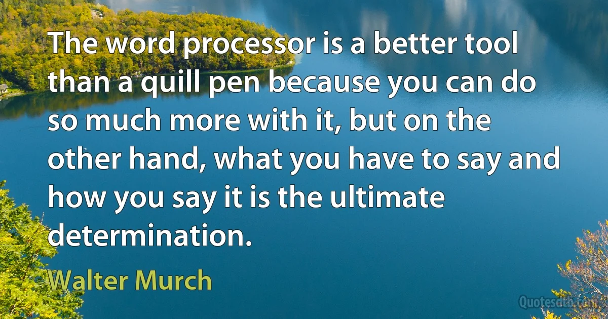 The word processor is a better tool than a quill pen because you can do so much more with it, but on the other hand, what you have to say and how you say it is the ultimate determination. (Walter Murch)