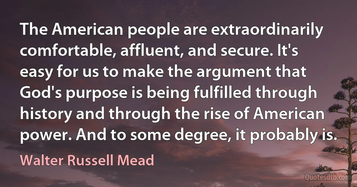 The American people are extraordinarily comfortable, affluent, and secure. It's easy for us to make the argument that God's purpose is being fulfilled through history and through the rise of American power. And to some degree, it probably is. (Walter Russell Mead)