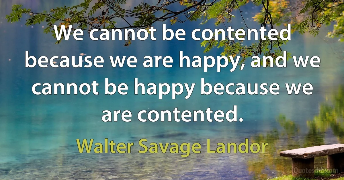 We cannot be contented because we are happy, and we cannot be happy because we are contented. (Walter Savage Landor)