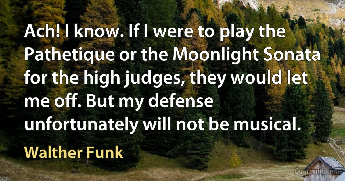 Ach! I know. If I were to play the Pathetique or the Moonlight Sonata for the high judges, they would let me off. But my defense unfortunately will not be musical. (Walther Funk)