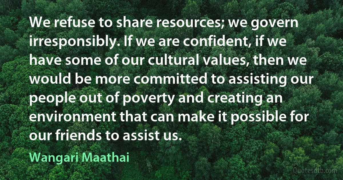 We refuse to share resources; we govern irresponsibly. If we are confident, if we have some of our cultural values, then we would be more committed to assisting our people out of poverty and creating an environment that can make it possible for our friends to assist us. (Wangari Maathai)