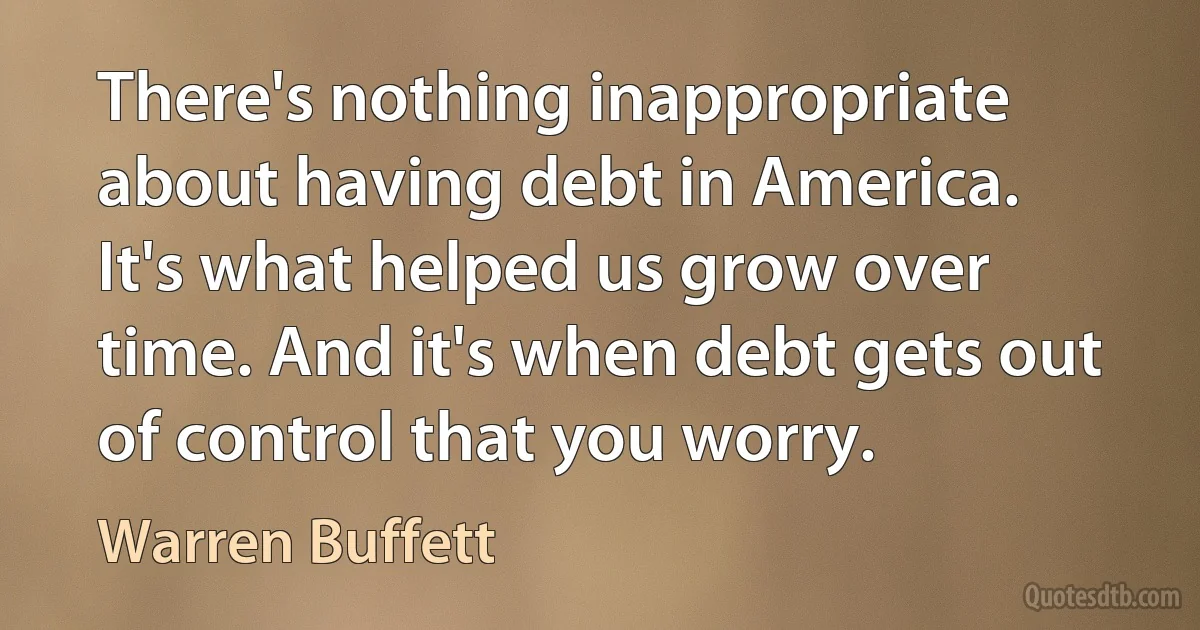 There's nothing inappropriate about having debt in America. It's what helped us grow over time. And it's when debt gets out of control that you worry. (Warren Buffett)