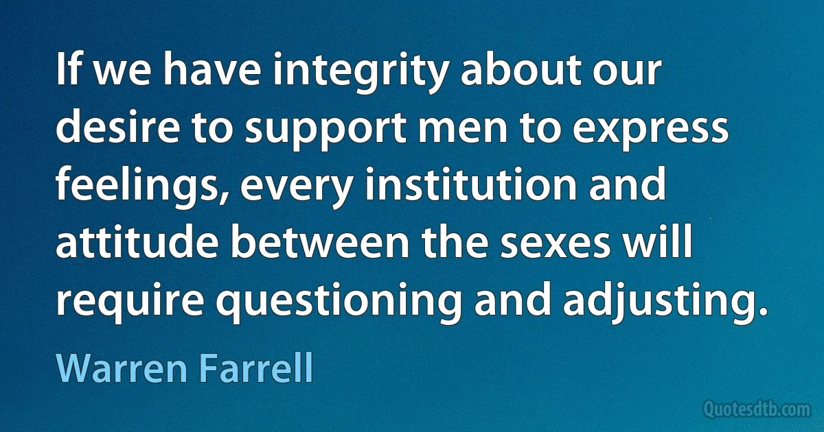 If we have integrity about our desire to support men to express feelings, every institution and attitude between the sexes will require questioning and adjusting. (Warren Farrell)