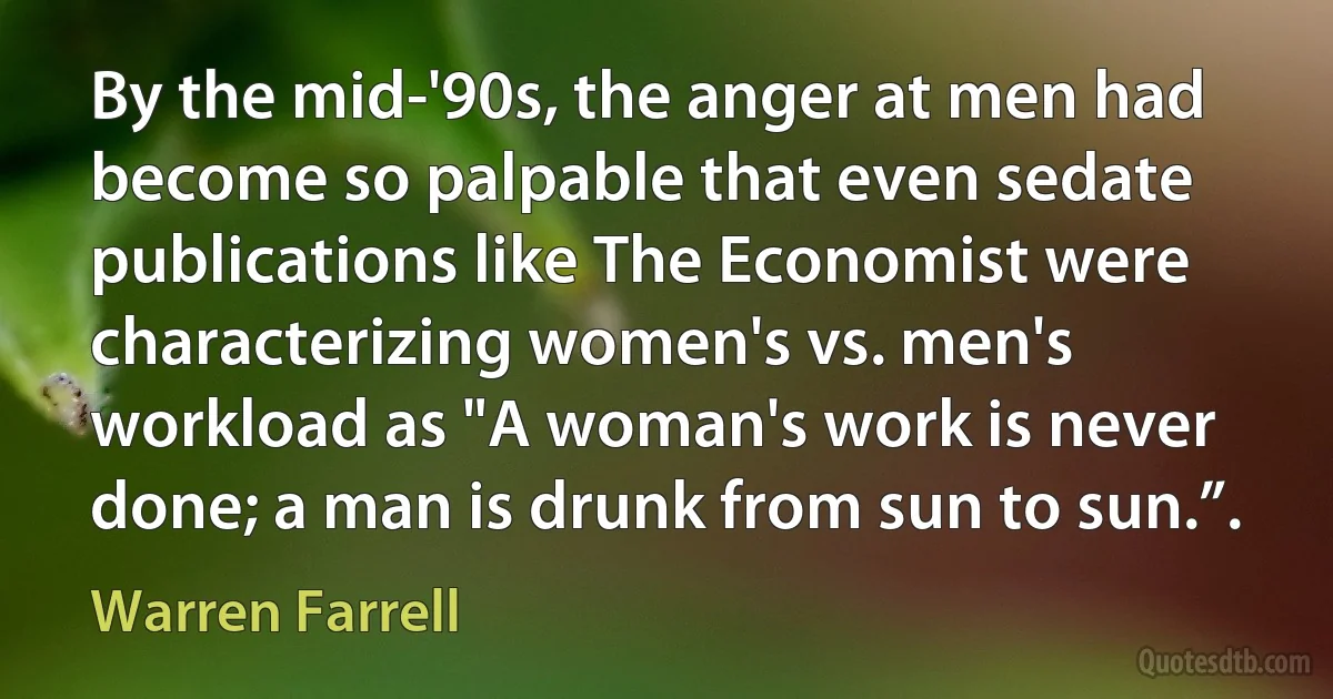 By the mid-'90s, the anger at men had become so palpable that even sedate publications like The Economist were characterizing women's vs. men's workload as "A woman's work is never done; a man is drunk from sun to sun.”. (Warren Farrell)