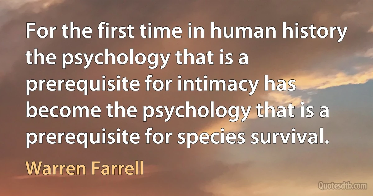 For the first time in human history the psychology that is a prerequisite for intimacy has become the psychology that is a prerequisite for species survival. (Warren Farrell)