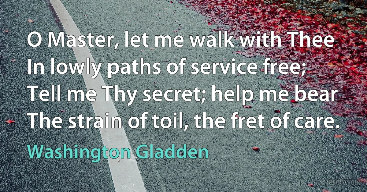 O Master, let me walk with Thee
In lowly paths of service free;
Tell me Thy secret; help me bear
The strain of toil, the fret of care. (Washington Gladden)