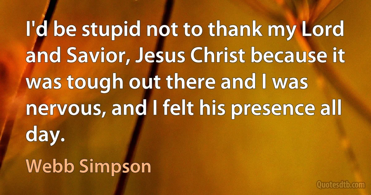 I'd be stupid not to thank my Lord and Savior, Jesus Christ because it was tough out there and I was nervous, and I felt his presence all day. (Webb Simpson)