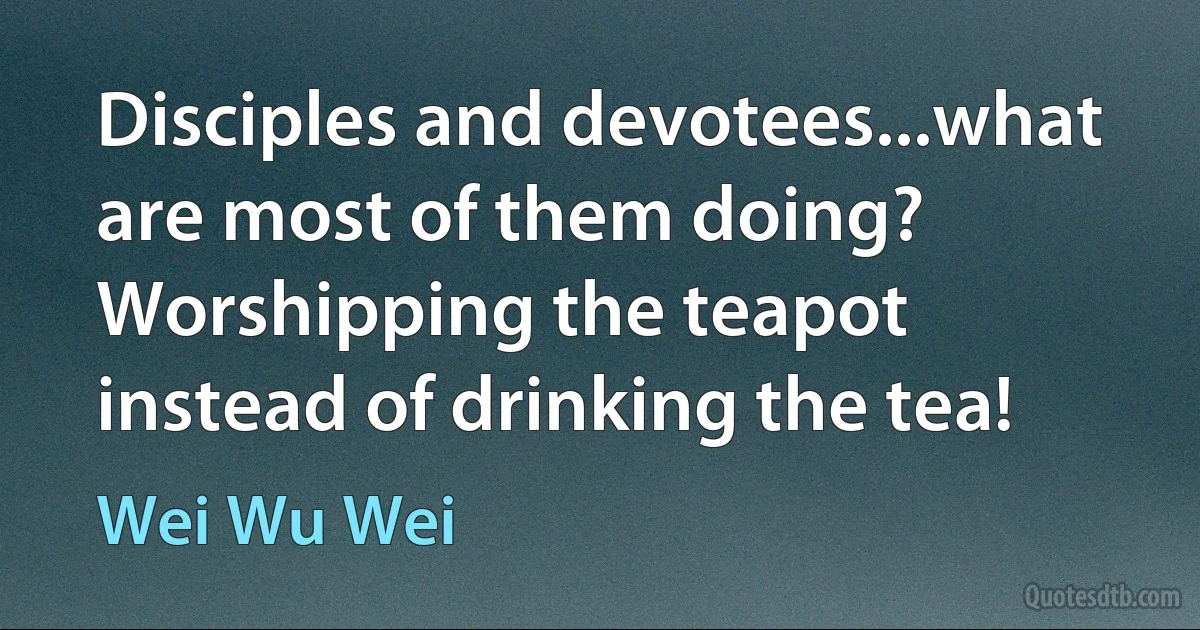 Disciples and devotees...what are most of them doing? Worshipping the teapot instead of drinking the tea! (Wei Wu Wei)