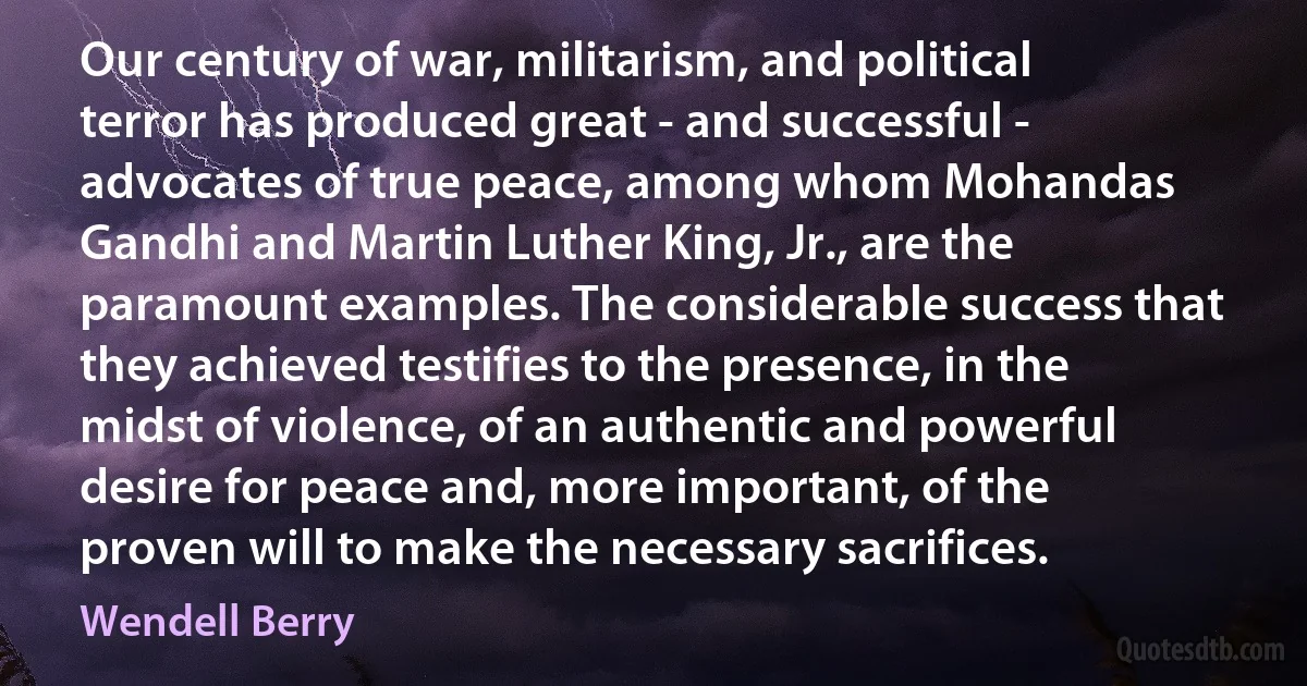 Our century of war, militarism, and political terror has produced great - and successful - advocates of true peace, among whom Mohandas Gandhi and Martin Luther King, Jr., are the paramount examples. The considerable success that they achieved testifies to the presence, in the midst of violence, of an authentic and powerful desire for peace and, more important, of the proven will to make the necessary sacrifices. (Wendell Berry)