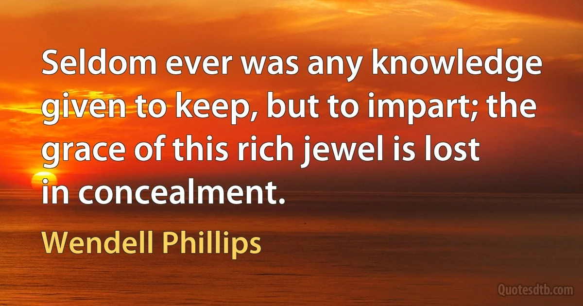 Seldom ever was any knowledge given to keep, but to impart; the grace of this rich jewel is lost in concealment. (Wendell Phillips)