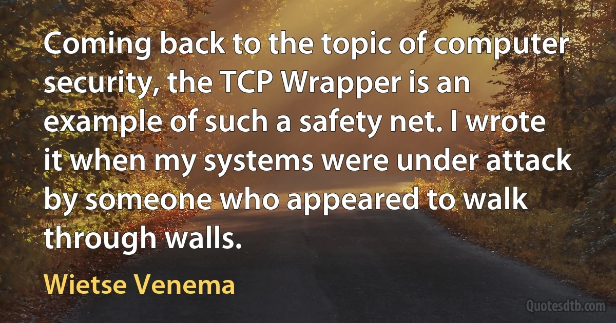 Coming back to the topic of computer security, the TCP Wrapper is an example of such a safety net. I wrote it when my systems were under attack by someone who appeared to walk through walls. (Wietse Venema)