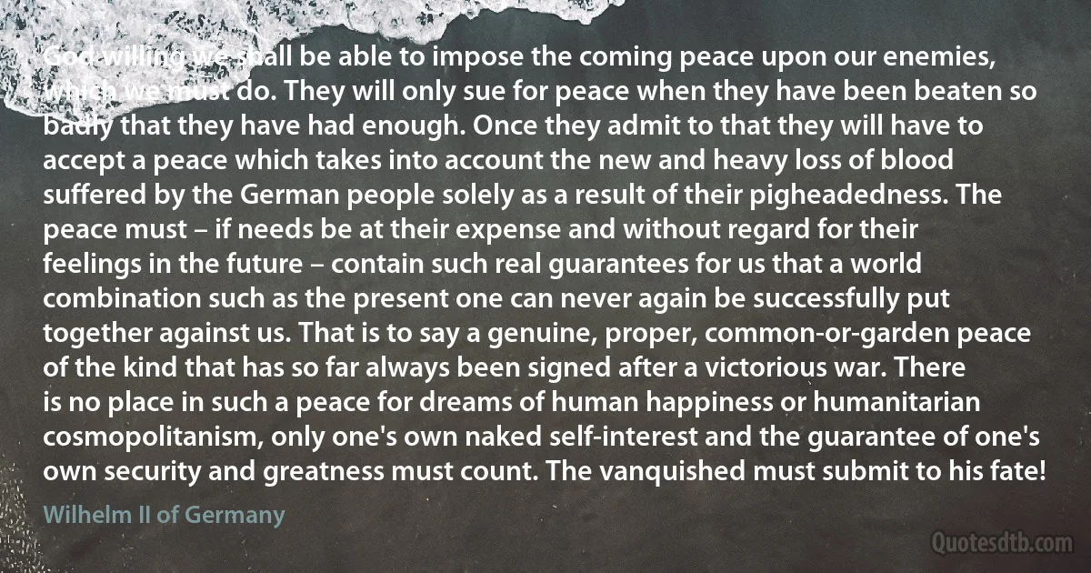 God willing we shall be able to impose the coming peace upon our enemies, which we must do. They will only sue for peace when they have been beaten so badly that they have had enough. Once they admit to that they will have to accept a peace which takes into account the new and heavy loss of blood suffered by the German people solely as a result of their pigheadedness. The peace must – if needs be at their expense and without regard for their feelings in the future – contain such real guarantees for us that a world combination such as the present one can never again be successfully put together against us. That is to say a genuine, proper, common-or-garden peace of the kind that has so far always been signed after a victorious war. There is no place in such a peace for dreams of human happiness or humanitarian cosmopolitanism, only one's own naked self-interest and the guarantee of one's own security and greatness must count. The vanquished must submit to his fate! (Wilhelm II of Germany)