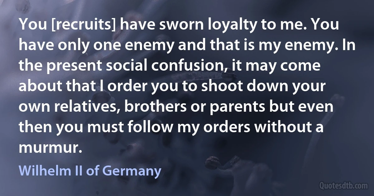 You [recruits] have sworn loyalty to me. You have only one enemy and that is my enemy. In the present social confusion, it may come about that I order you to shoot down your own relatives, brothers or parents but even then you must follow my orders without a murmur. (Wilhelm II of Germany)