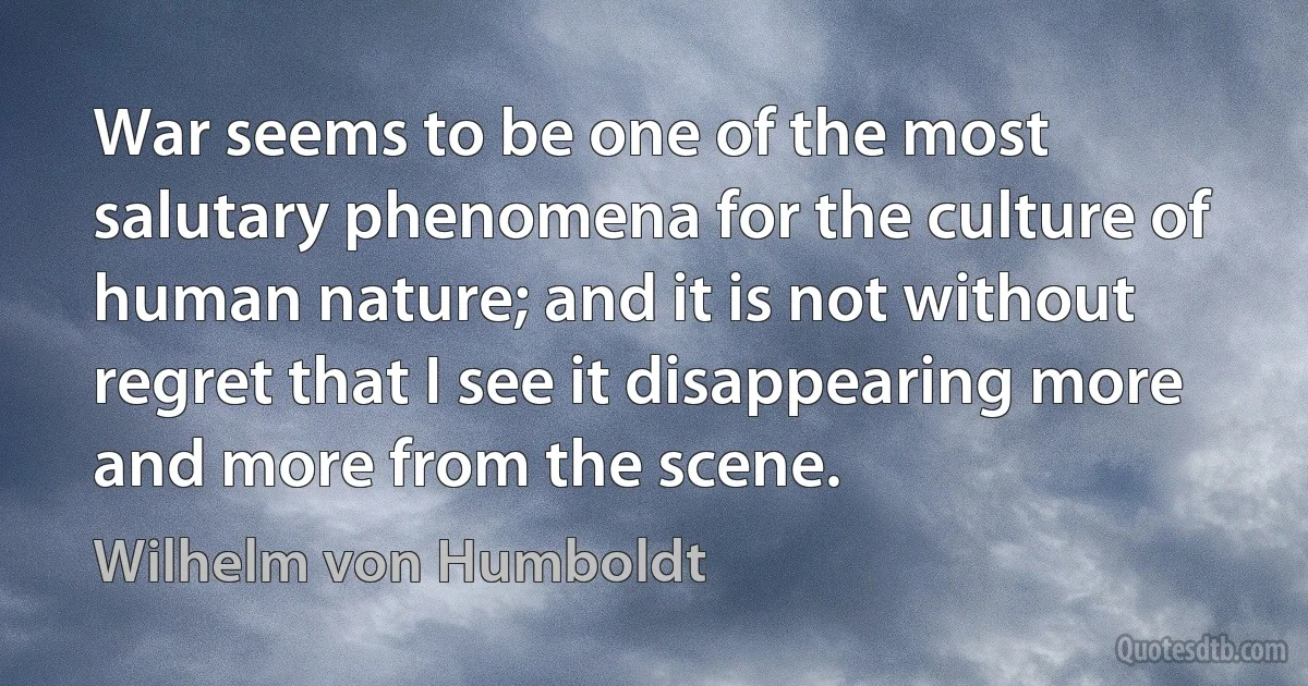 War seems to be one of the most salutary phenomena for the culture of human nature; and it is not without regret that I see it disappearing more and more from the scene. (Wilhelm von Humboldt)