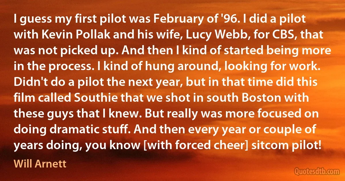 I guess my first pilot was February of '96. I did a pilot with Kevin Pollak and his wife, Lucy Webb, for CBS, that was not picked up. And then I kind of started being more in the process. I kind of hung around, looking for work. Didn't do a pilot the next year, but in that time did this film called Southie that we shot in south Boston with these guys that I knew. But really was more focused on doing dramatic stuff. And then every year or couple of years doing, you know [with forced cheer] sitcom pilot! (Will Arnett)