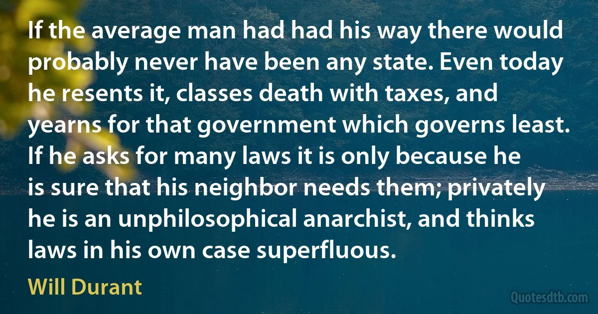 If the average man had had his way there would probably never have been any state. Even today he resents it, classes death with taxes, and yearns for that government which governs least. If he asks for many laws it is only because he is sure that his neighbor needs them; privately he is an unphilosophical anarchist, and thinks laws in his own case superfluous. (Will Durant)