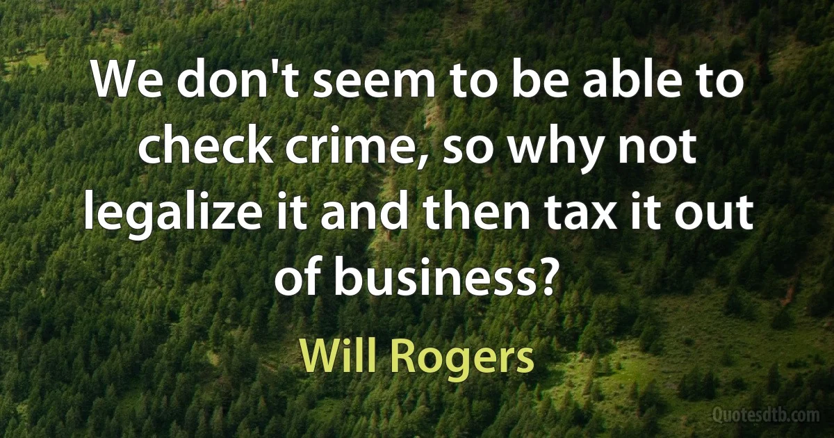 We don't seem to be able to check crime, so why not legalize it and then tax it out of business? (Will Rogers)