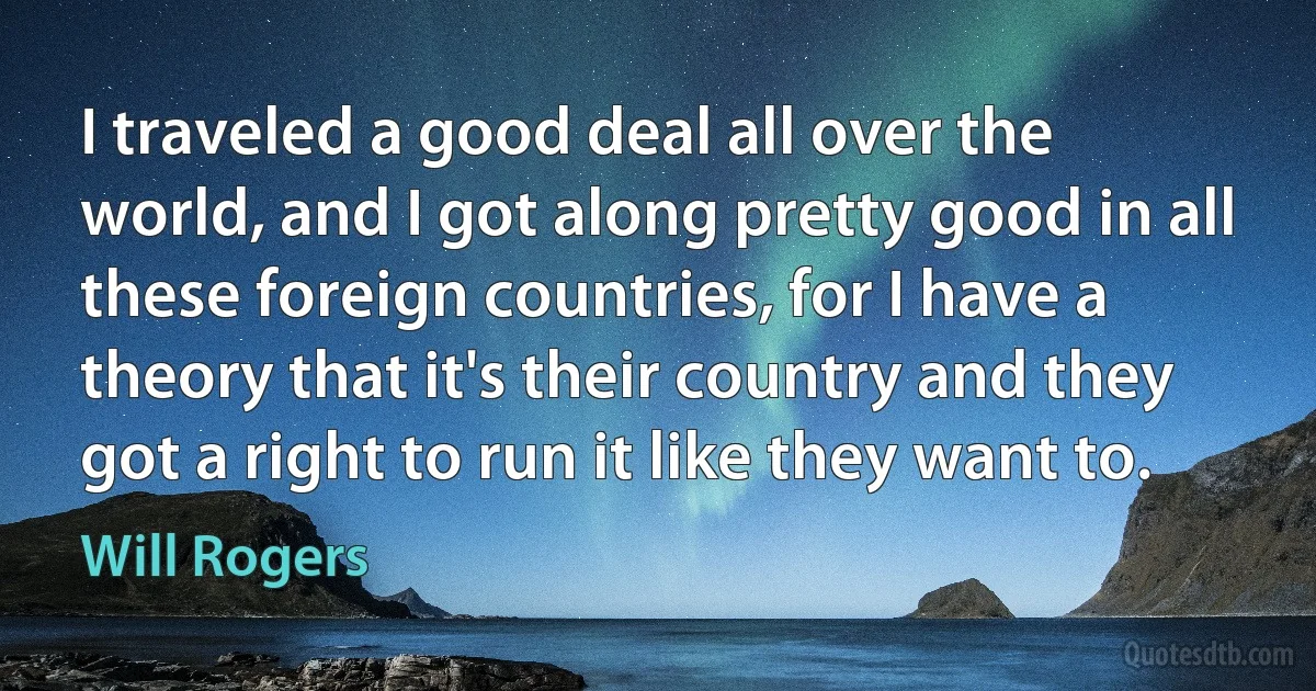 I traveled a good deal all over the world, and I got along pretty good in all these foreign countries, for I have a theory that it's their country and they got a right to run it like they want to. (Will Rogers)