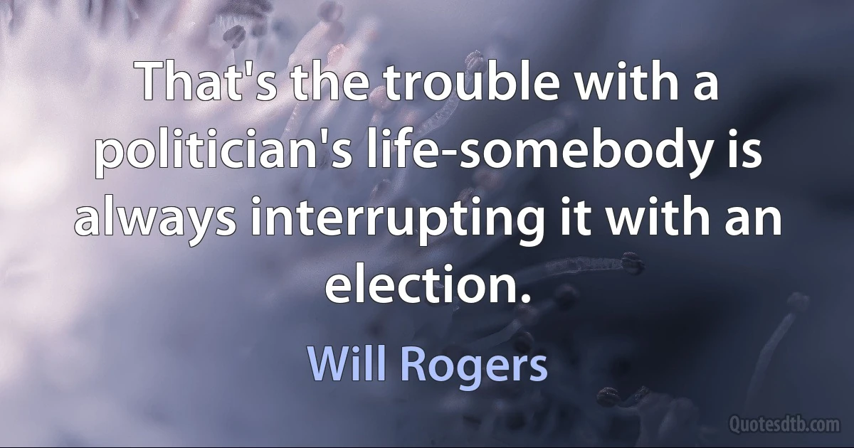 That's the trouble with a politician's life-somebody is always interrupting it with an election. (Will Rogers)