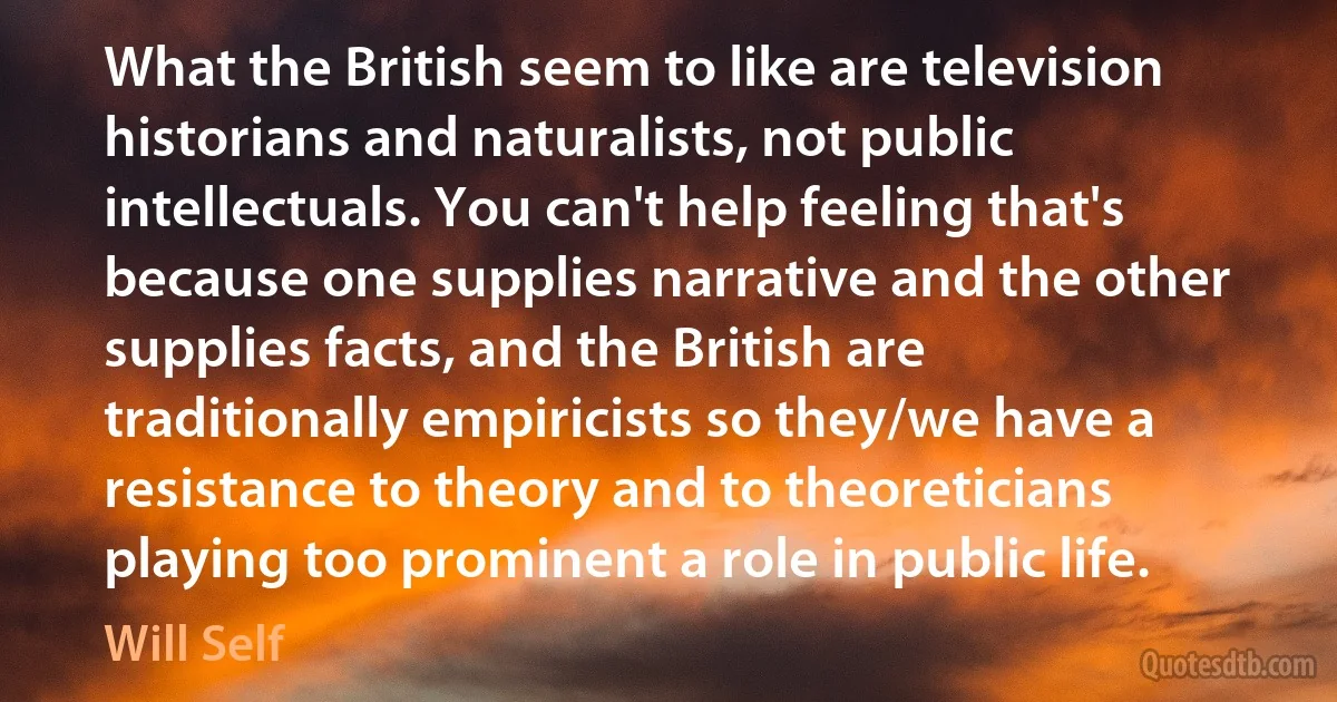 What the British seem to like are television historians and naturalists, not public intellectuals. You can't help feeling that's because one supplies narrative and the other supplies facts, and the British are traditionally empiricists so they/we have a resistance to theory and to theoreticians playing too prominent a role in public life. (Will Self)