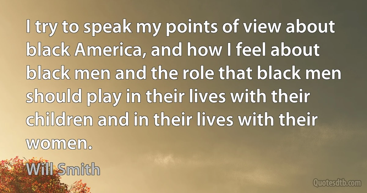 I try to speak my points of view about black America, and how I feel about black men and the role that black men should play in their lives with their children and in their lives with their women. (Will Smith)