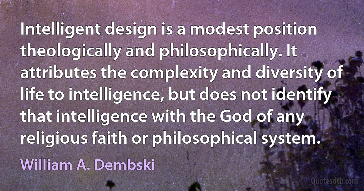 Intelligent design is a modest position theologically and philosophically. It attributes the complexity and diversity of life to intelligence, but does not identify that intelligence with the God of any religious faith or philosophical system. (William A. Dembski)